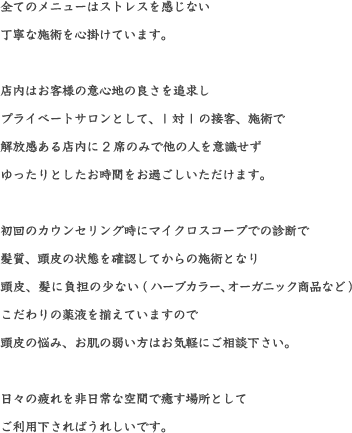 全てのメニューはストレスを感じない丁寧な施術を心掛けています。店内はお客様の意心地の良さを追求しプライベートサロンとして、1対1の接客、施術で解放感ある店内に2席のみで他の人を意識せずゆったりとしたお時間をお過ごしいただけます。初回のカウンセリング時にマイクロスコープでの診断で髪質、頭皮の状態を確認してからの施術となり頭皮、髪に負担の少ない(ハーブカラー、オーガニック商品など)こだわりの薬液を揃えていますので
頭皮の悩み、お肌の弱い方はお気軽にご相談下さい。日々の疲れを非日常な空間で癒す場所としてご利用下さればうれしいです。